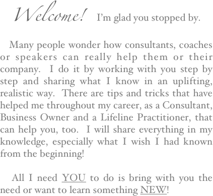 Welcome!  I’m glad you stopped by.  
   Many people wonder how consultants, coaches or speakers can really help them or their company.  I do it by working with you step by step and sharing what I know in an uplifting, realistic way.  There are tips and tricks that have helped me throughout my career, as a Consultant,  Business Owner and a Lifeline Practitioner, that can help you, too.  I will share everything in my knowledge, especially what I wish I had known from the beginning!

   All I need YOU to do is bring with you the need or want to learn something NEW!  
